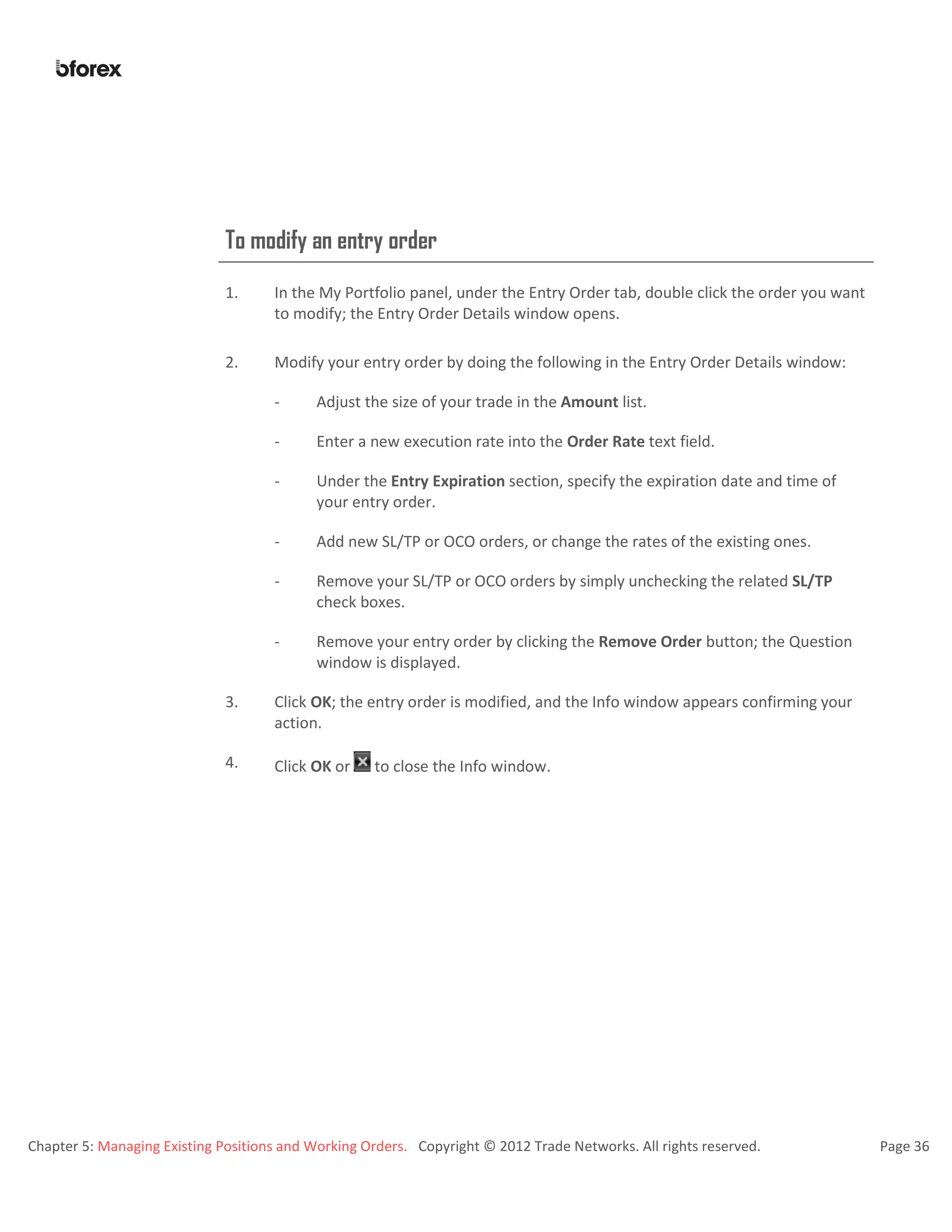 Chapter 5: Managing Existing Positions and Working Orders. Copyright © 2012 Trade Networks. All rights reserved. Page 36
To modify an entry order
1. In the My Portfolio panel, under the Entry Order tab, double click the order you want
to modify; the Entry Order Details window opens.
2. Modify your entry order by doing the following in the Entry Order Details window:
- Adjust the size of your trade in the Amount list.
- Enter a new execution rate into the Order Rate text field.
- Under the Entry Expiration section, specify the expiration date and time of
your entry order.
- Add new SL/TP or OCO orders, or change the rates of the existing ones.
- Remove your SL/TP or OCO orders by simply unchecking the related SL/TP
check boxes.
- Remove your entry order by clicking the Remove Order button; the Question
window is displayed.
3. Click OK; the entry order is modified, and the Info window appears confirming your
action.
4. Click OK or to close the Info window.
 