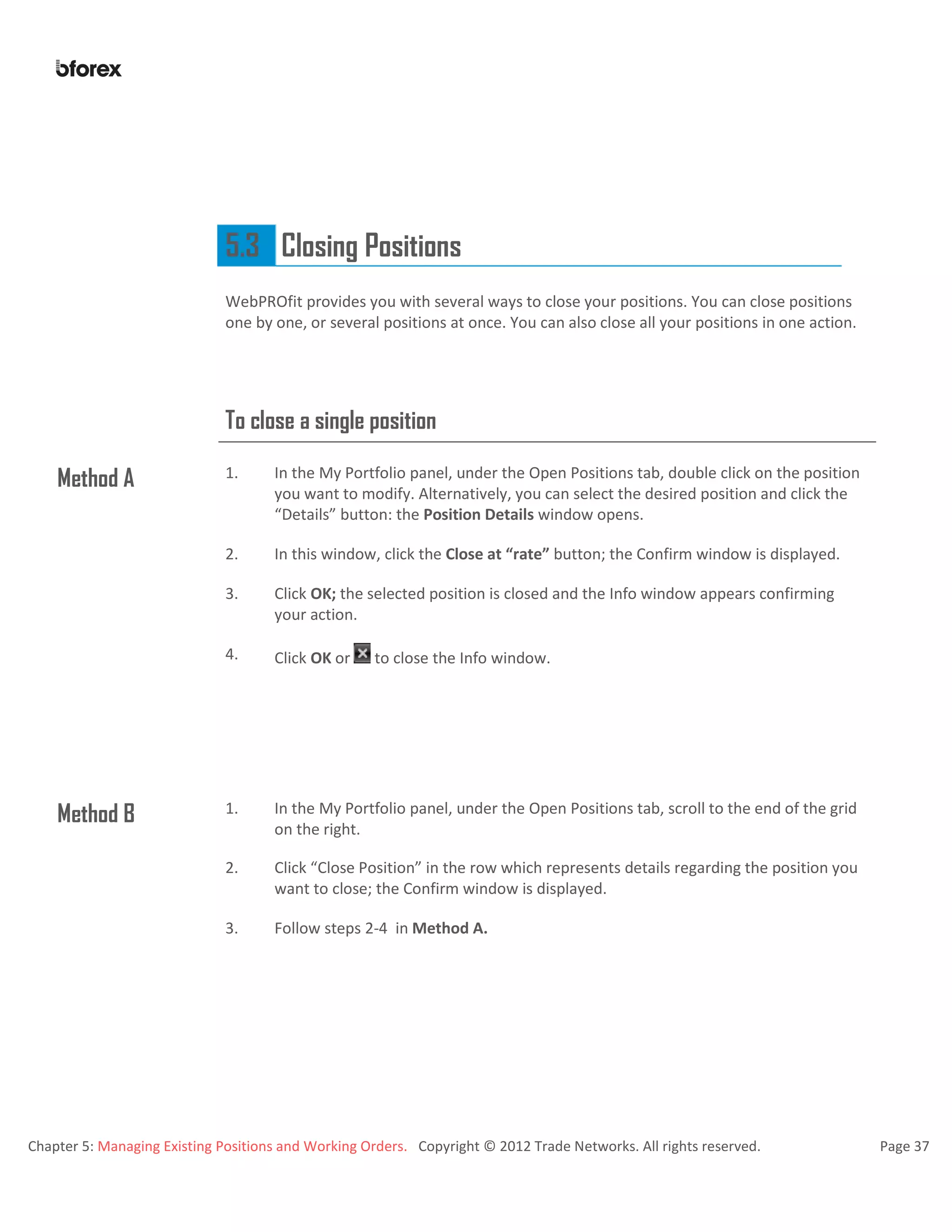 Chapter 5: Managing Existing Positions and Working Orders. Copyright © 2012 Trade Networks. All rights reserved. Page 37
5.3 Closing Positions
WebPROfit provides you with several ways to close your positions. You can close positions
one by one, or several positions at once. You can also close all your positions in one action.
To close a single position
Method A 1. In the My Portfolio panel, under the Open Positions tab, double click on the position
you want to modify. Alternatively, you can select the desired position and click the
“Details” button: the Position Details window opens.
2. In this window, click the Close at “rate” button; the Confirm window is displayed.
3. Click OK; the selected position is closed and the Info window appears confirming
your action.
4. Click OK or to close the Info window.
Method B 1. In the My Portfolio panel, under the Open Positions tab, scroll to the end of the grid
on the right.
2. Click “Close Position” in the row which represents details regarding the position you
want to close; the Confirm window is displayed.
3. Follow steps 2-4 in Method A.
 