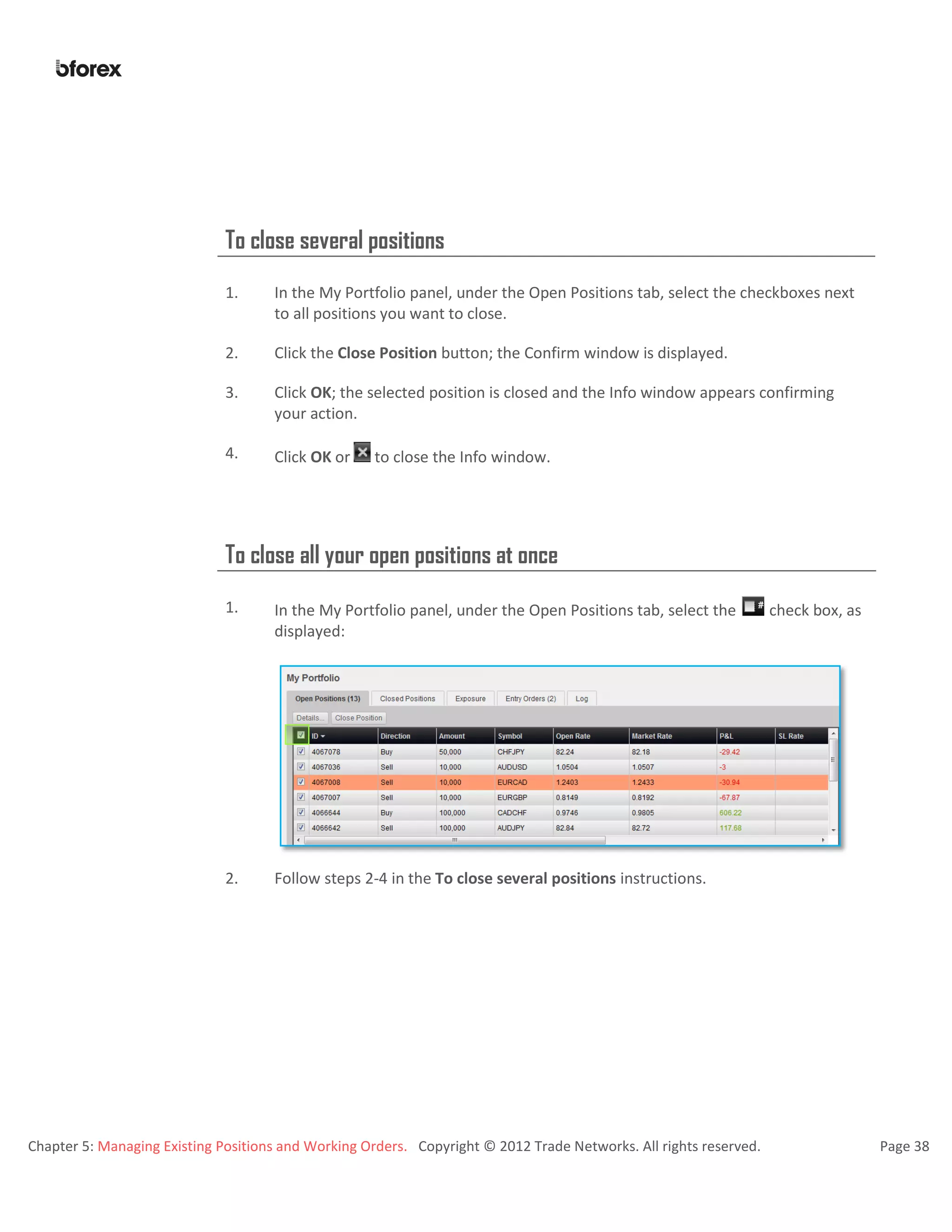 Chapter 5: Managing Existing Positions and Working Orders. Copyright © 2012 Trade Networks. All rights reserved. Page 38
To close several positions
1. In the My Portfolio panel, under the Open Positions tab, select the checkboxes next
to all positions you want to close.
2. Click the Close Position button; the Confirm window is displayed.
3. Click OK; the selected position is closed and the Info window appears confirming
your action.
4. Click OK or to close the Info window.
To close all your open positions at once
1. In the My Portfolio panel, under the Open Positions tab, select the check box, as
displayed:
2. Follow steps 2-4 in the To close several positions instructions.
 