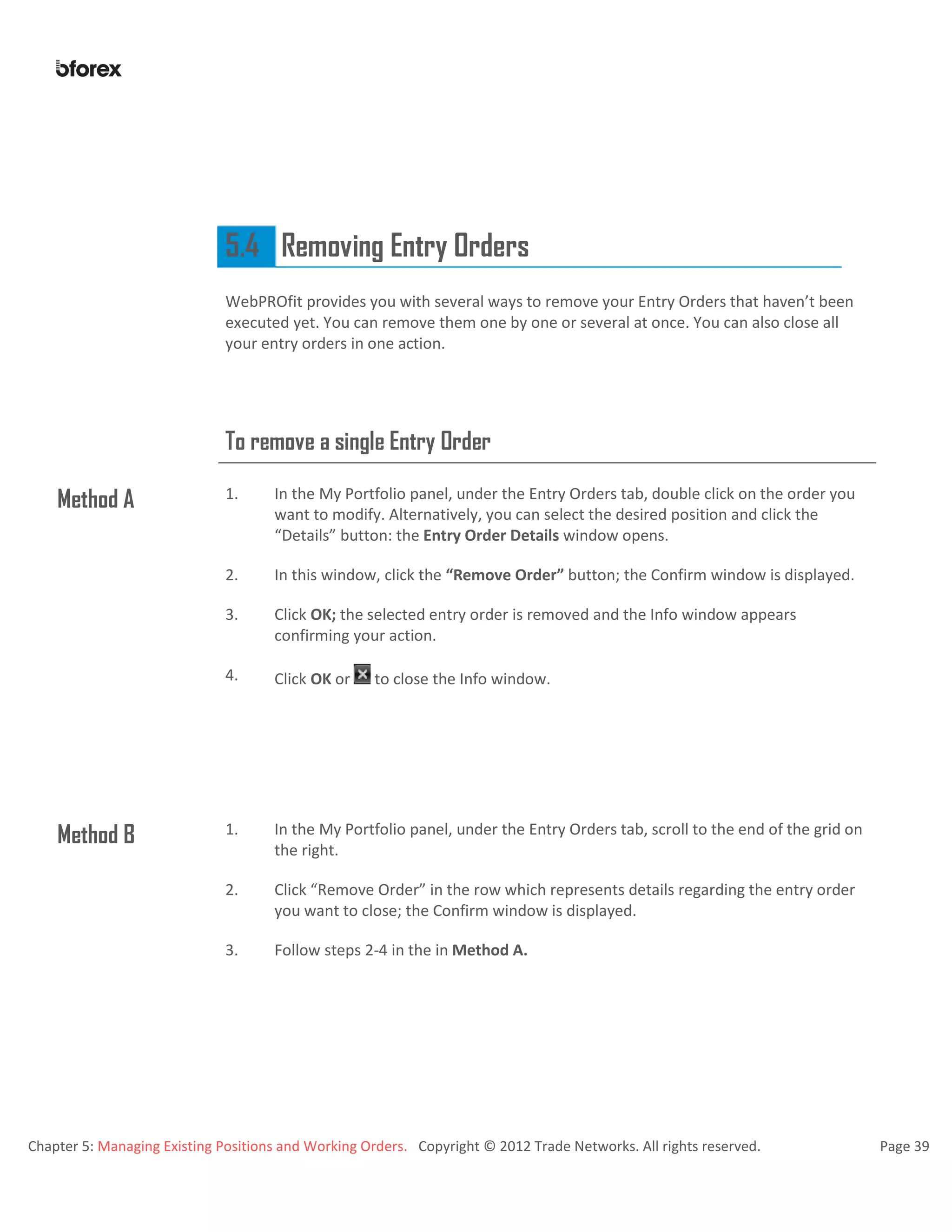 Chapter 5: Managing Existing Positions and Working Orders. Copyright © 2012 Trade Networks. All rights reserved. Page 39
5.4 Removing Entry Orders
WebPROfit provides you with several ways to remove your Entry Orders that haven’t been
executed yet. You can remove them one by one or several at once. You can also close all
your entry orders in one action.
To remove a single Entry Order
Method A 1. In the My Portfolio panel, under the Entry Orders tab, double click on the order you
want to modify. Alternatively, you can select the desired position and click the
“Details” button: the Entry Order Details window opens.
2. In this window, click the “Remove Order” button; the Confirm window is displayed.
3. Click OK; the selected entry order is removed and the Info window appears
confirming your action.
4. Click OK or to close the Info window.
Method B 1. In the My Portfolio panel, under the Entry Orders tab, scroll to the end of the grid on
the right.
2. Click “Remove Order” in the row which represents details regarding the entry order
you want to close; the Confirm window is displayed.
3. Follow steps 2-4 in the in Method A.
 