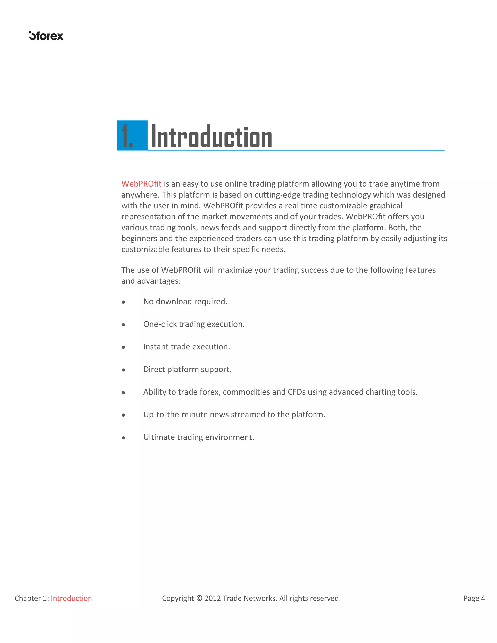 Chapter 1: Introduction Copyright © 2012 Trade Networks. All rights reserved. Page 4
1. Introduction
WebPROfit is an easy to use online trading platform allowing you to trade anytime from
anywhere. This platform is based on cutting-edge trading technology which was designed
with the user in mind. WebPROfit provides a real time customizable graphical
representation of the market movements and of your trades. WebPROfit offers you
various trading tools, news feeds and support directly from the platform. Both, the
beginners and the experienced traders can use this trading platform by easily adjusting its
customizable features to their specific needs.
The use of WebPROfit will maximize your trading success due to the following features
and advantages:
 No download required.
 One-click trading execution.
 Instant trade execution.
 Direct platform support.
 Ability to trade forex, commodities and CFDs using advanced charting tools.
 Up-to-the-minute news streamed to the platform.
 Ultimate trading environment.
 