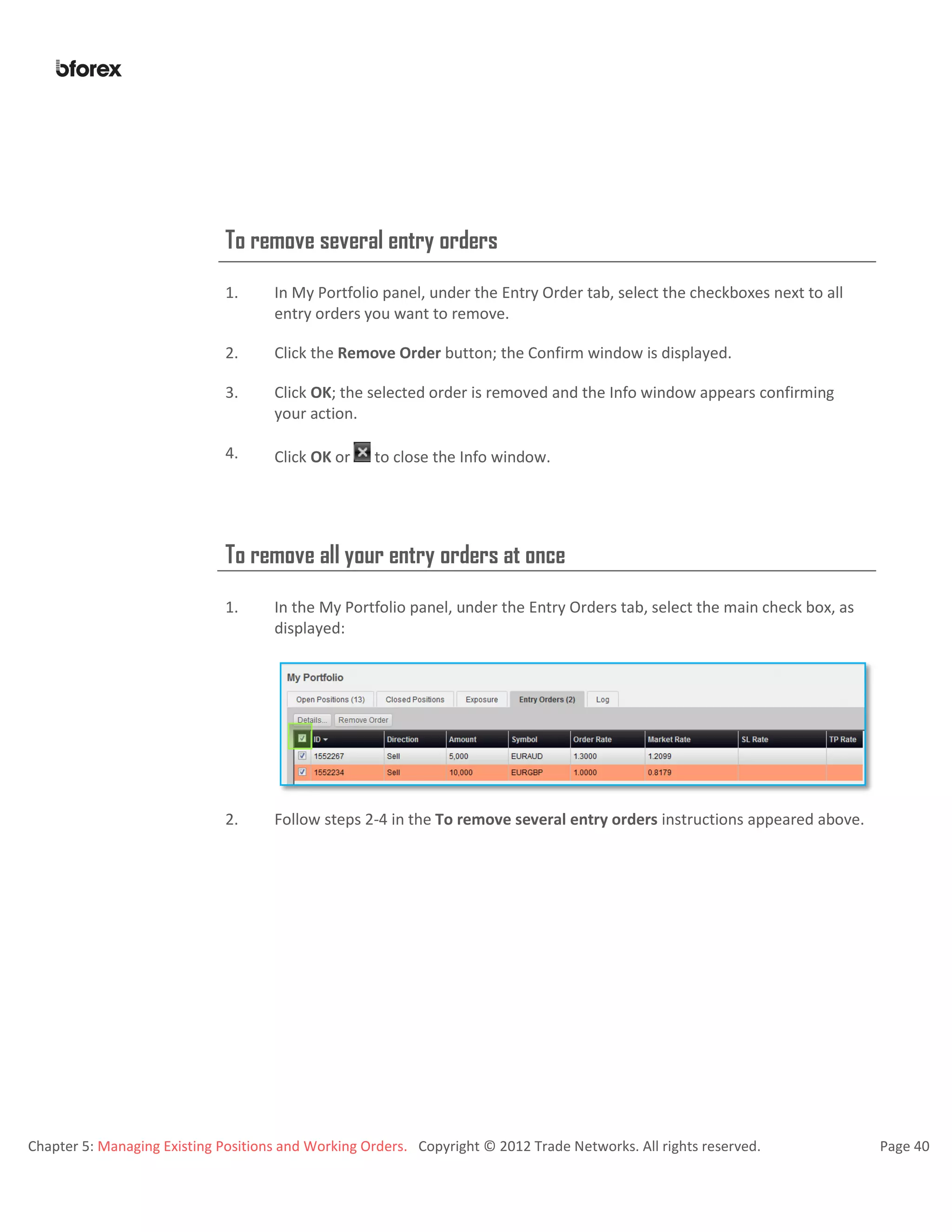 Chapter 5: Managing Existing Positions and Working Orders. Copyright © 2012 Trade Networks. All rights reserved. Page 40
To remove several entry orders
1. In My Portfolio panel, under the Entry Order tab, select the checkboxes next to all
entry orders you want to remove.
2. Click the Remove Order button; the Confirm window is displayed.
3. Click OK; the selected order is removed and the Info window appears confirming
your action.
4. Click OK or to close the Info window.
To remove all your entry orders at once
1. In the My Portfolio panel, under the Entry Orders tab, select the main check box, as
displayed:
2. Follow steps 2-4 in the To remove several entry orders instructions appeared above.
 