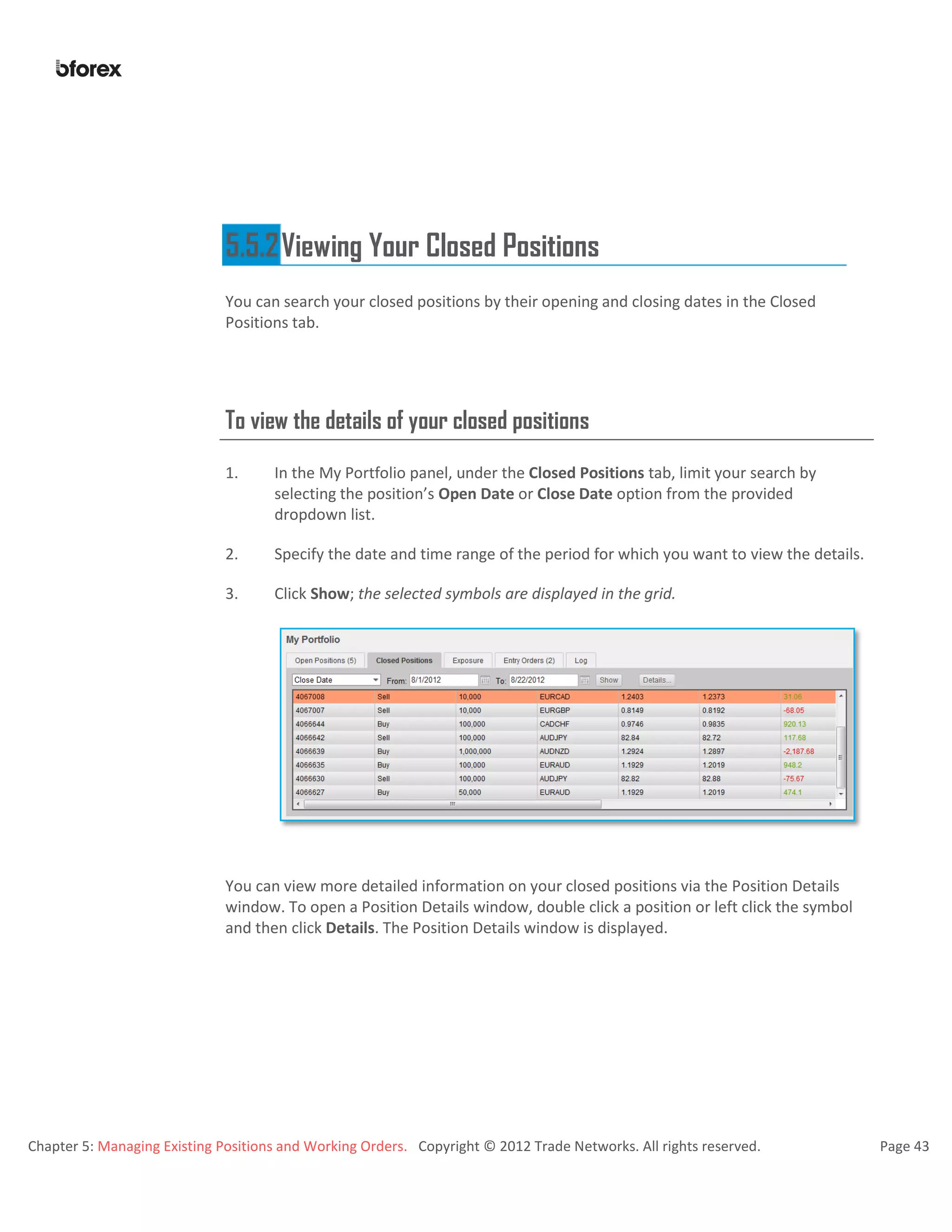 Chapter 5: Managing Existing Positions and Working Orders. Copyright © 2012 Trade Networks. All rights reserved. Page 43
5.5.2Viewing Your Closed Positions
You can search your closed positions by their opening and closing dates in the Closed
Positions tab.
To view the details of your closed positions
1. In the My Portfolio panel, under the Closed Positions tab, limit your search by
selecting the position’s Open Date or Close Date option from the provided
dropdown list.
2. Specify the date and time range of the period for which you want to view the details.
3. Click Show; the selected symbols are displayed in the grid.
You can view more detailed information on your closed positions via the Position Details
window. To open a Position Details window, double click a position or left click the symbol
and then click Details. The Position Details window is displayed.
 