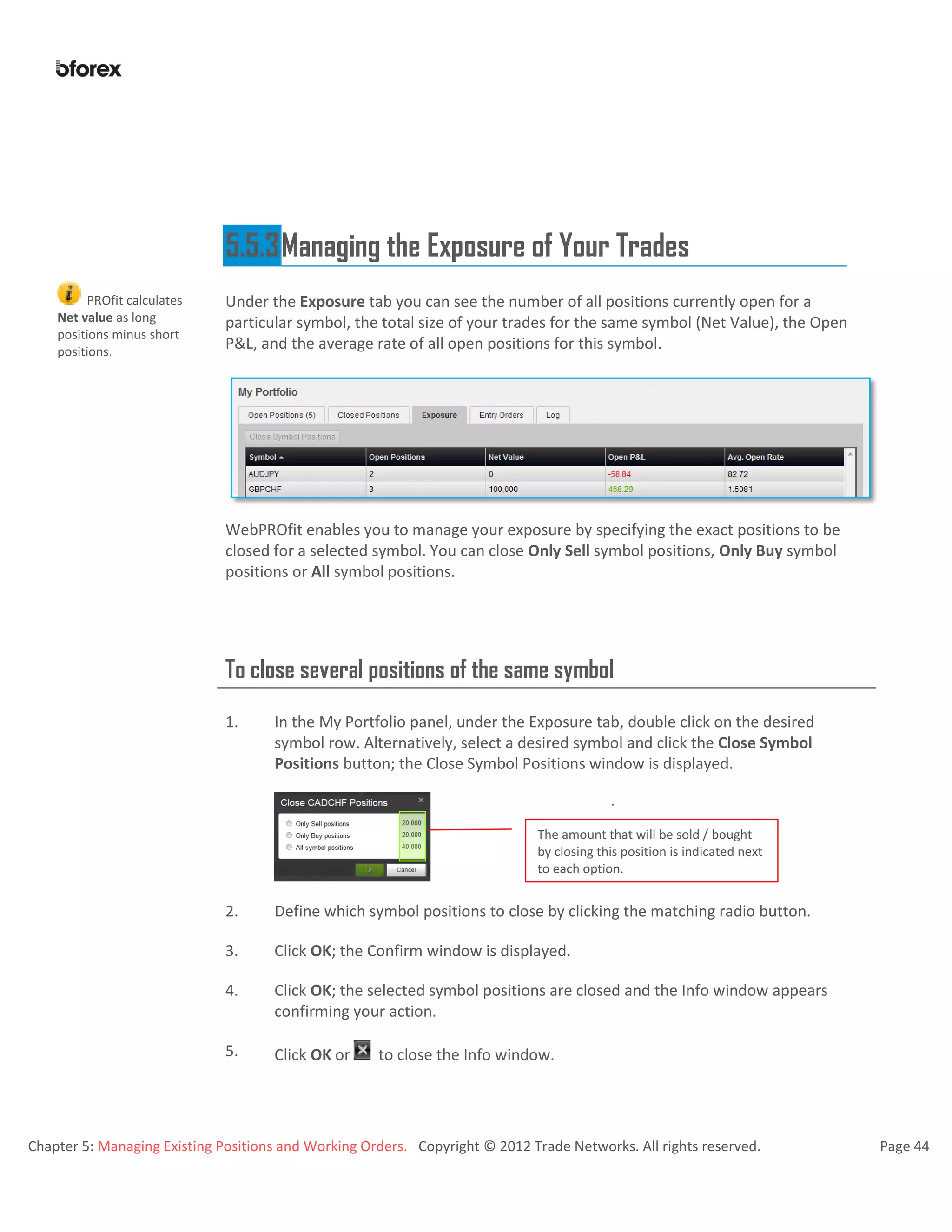Chapter 5: Managing Existing Positions and Working Orders. Copyright © 2012 Trade Networks. All rights reserved. Page 44
5.5.3Managing the Exposure of Your Trades
PROfit calculates
Net value as long
positions minus short
positions.
Under the Exposure tab you can see the number of all positions currently open for a
particular symbol, the total size of your trades for the same symbol (Net Value), the Open
P&L, and the average rate of all open positions for this symbol.
WebPROfit enables you to manage your exposure by specifying the exact positions to be
closed for a selected symbol. You can close Only Sell symbol positions, Only Buy symbol
positions or All symbol positions.
To close several positions of the same symbol
1. In the My Portfolio panel, under the Exposure tab, double click on the desired
symbol row. Alternatively, select a desired symbol and click the Close Symbol
Positions button; the Close Symbol Positions window is displayed.
.
.
2. Define which symbol positions to close by clicking the matching radio button.
3. Click OK; the Confirm window is displayed.
4. Click OK; the selected symbol positions are closed and the Info window appears
confirming your action.
5. Click OK or to close the Info window.
The amount that will be sold / bought
by closing this position is indicated next
to each option.
 