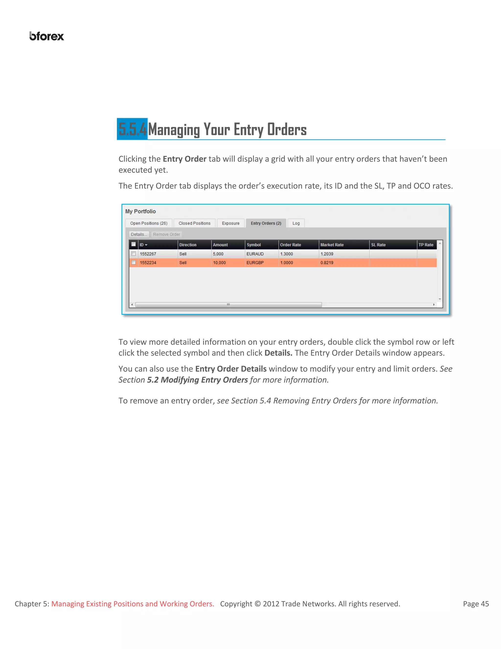 Chapter 5: Managing Existing Positions and Working Orders. Copyright © 2012 Trade Networks. All rights reserved. Page 45
5.5.4Managing Your Entry Orders
Clicking the Entry Order tab will display a grid with all your entry orders that haven’t been
executed yet.
The Entry Order tab displays the order’s execution rate, its ID and the SL, TP and OCO rates.
To view more detailed information on your entry orders, double click the symbol row or left
click the selected symbol and then click Details. The Entry Order Details window appears.
You can also use the Entry Order Details window to modify your entry and limit orders. See
Section 5.2 Modifying Entry Orders for more information.
To remove an entry order, see Section 5.4 Removing Entry Orders for more information.
 