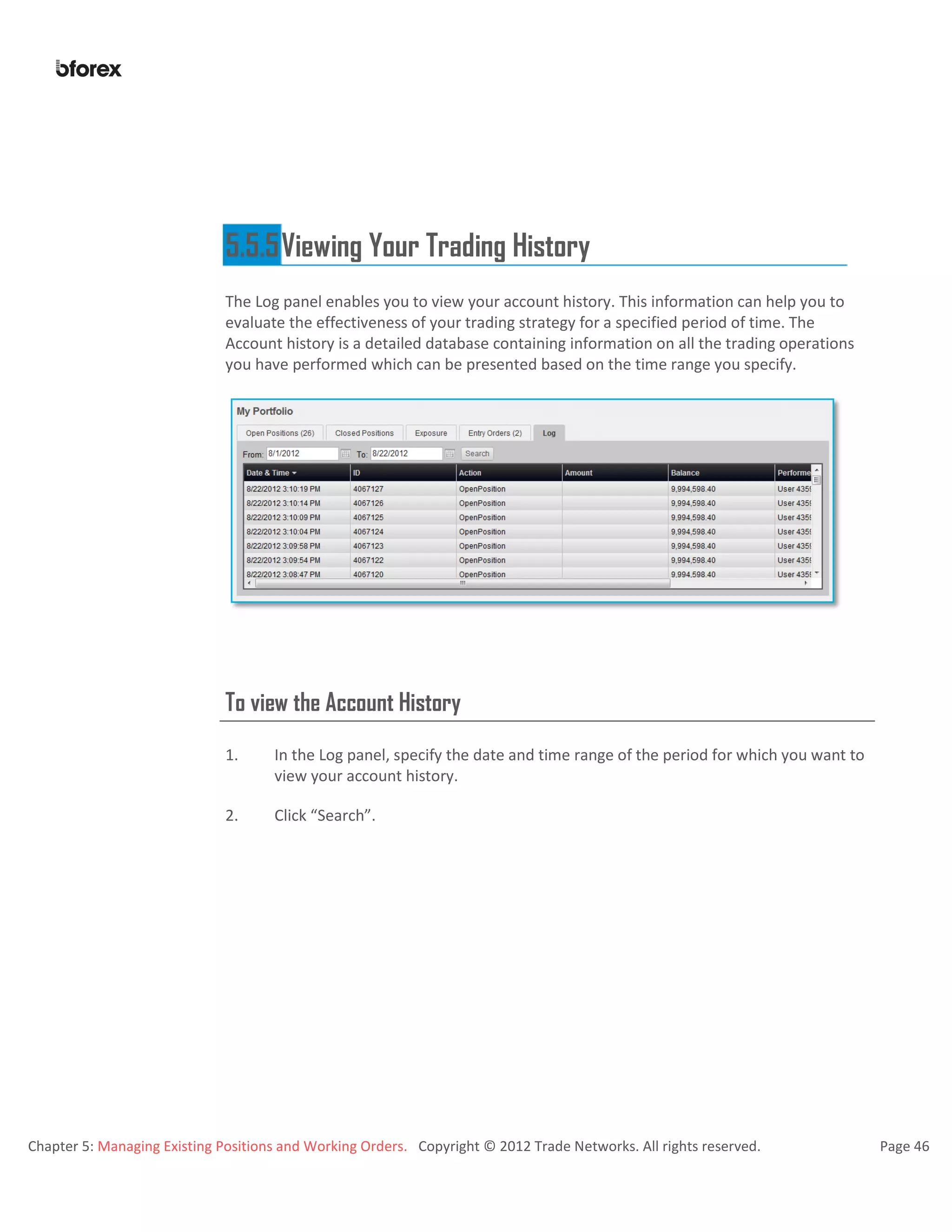 Chapter 5: Managing Existing Positions and Working Orders. Copyright © 2012 Trade Networks. All rights reserved. Page 46
5.5.5Viewing Your Trading History
The Log panel enables you to view your account history. This information can help you to
evaluate the effectiveness of your trading strategy for a specified period of time. The
Account history is a detailed database containing information on all the trading operations
you have performed which can be presented based on the time range you specify.
To view the Account History
1. In the Log panel, specify the date and time range of the period for which you want to
view your account history.
2. Click “Search”.
 