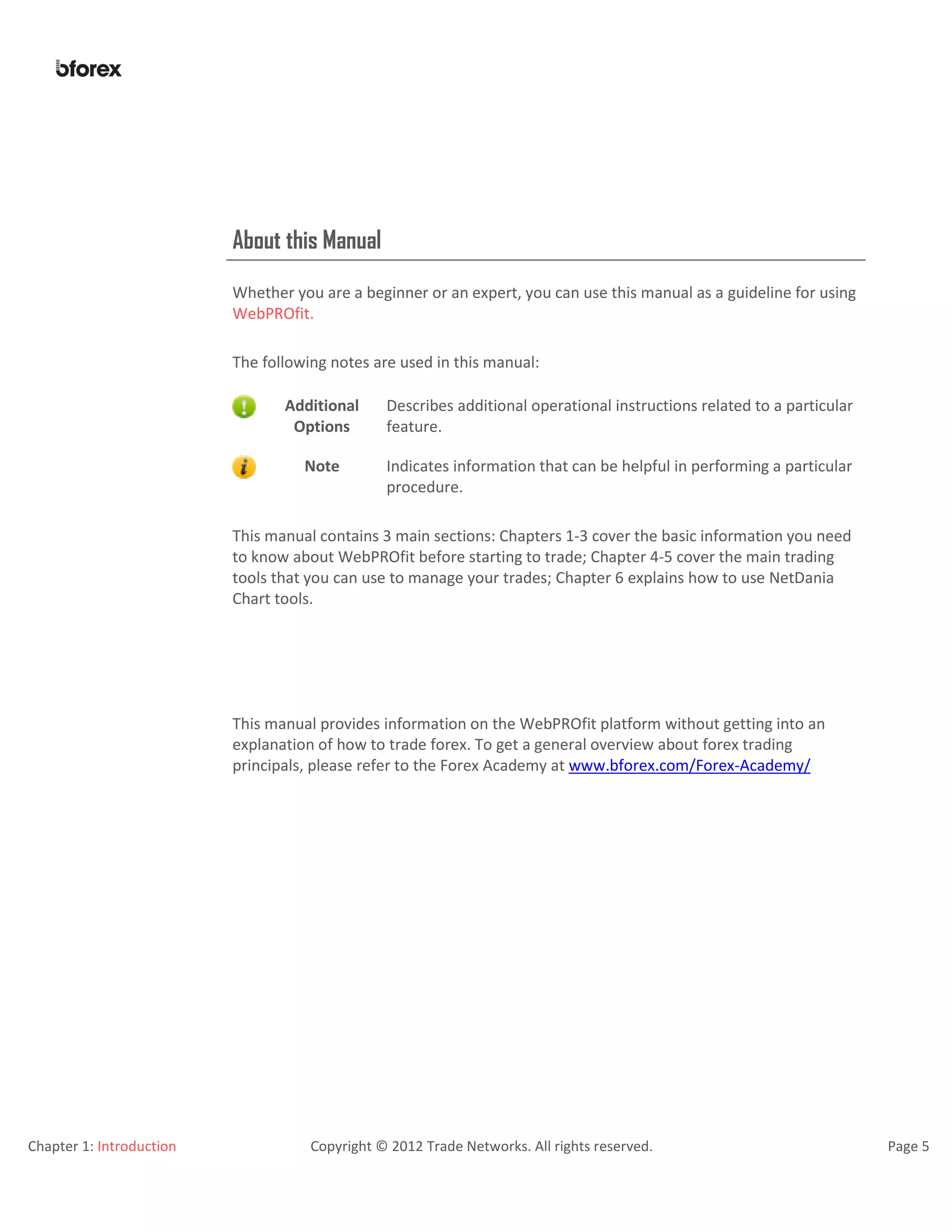 Chapter 1: Introduction Copyright © 2012 Trade Networks. All rights reserved. Page 5
About this Manual
Whether you are a beginner or an expert, you can use this manual as a guideline for using
WebPROfit.
The following notes are used in this manual:
Additional
Options
Describes additional operational instructions related to a particular
feature.
Note Indicates information that can be helpful in performing a particular
procedure.
This manual contains 3 main sections: Chapters 1-3 cover the basic information you need
to know about WebPROfit before starting to trade; Chapter 4-5 cover the main trading
tools that you can use to manage your trades; Chapter 6 explains how to use NetDania
Chart tools.
This manual provides information on the WebPROfit platform without getting into an
explanation of how to trade forex. To get a general overview about forex trading
principals, please refer to the Forex Academy at www.bforex.com/Forex-Academy/
 