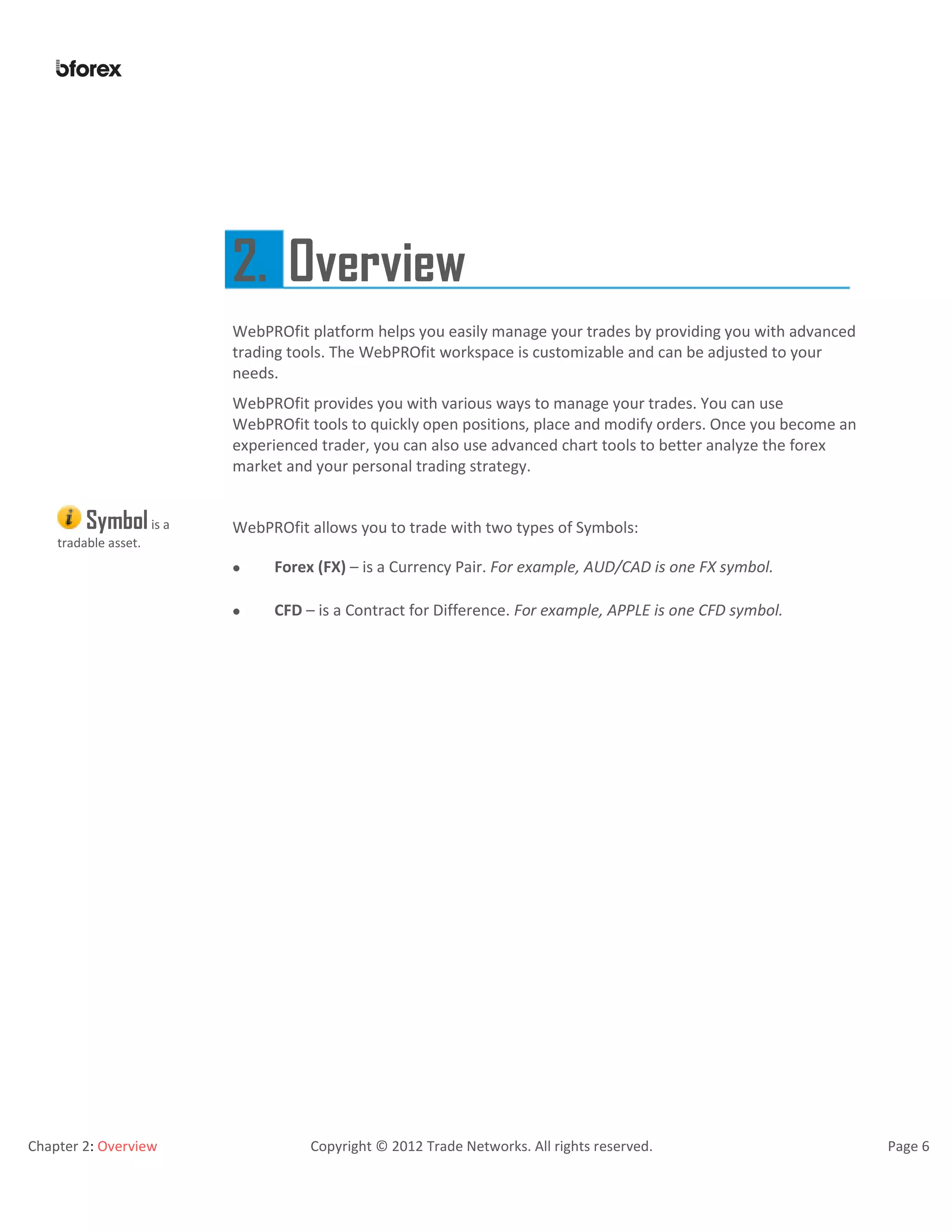 Chapter 2: Overview Copyright © 2012 Trade Networks. All rights reserved. Page 6
2. Overview
WebPROfit platform helps you easily manage your trades by providing you with advanced
trading tools. The WebPROfit workspace is customizable and can be adjusted to your
needs.
WebPROfit provides you with various ways to manage your trades. You can use
WebPROfit tools to quickly open positions, place and modify orders. Once you become an
experienced trader, you can also use advanced chart tools to better analyze the forex
market and your personal trading strategy.
Symbolis a
tradable asset.
WebPROfit allows you to trade with two types of Symbols:
 Forex (FX) – is a Currency Pair. For example, AUD/CAD is one FX symbol.
 CFD – is a Contract for Difference. For example, APPLE is one CFD symbol.
 