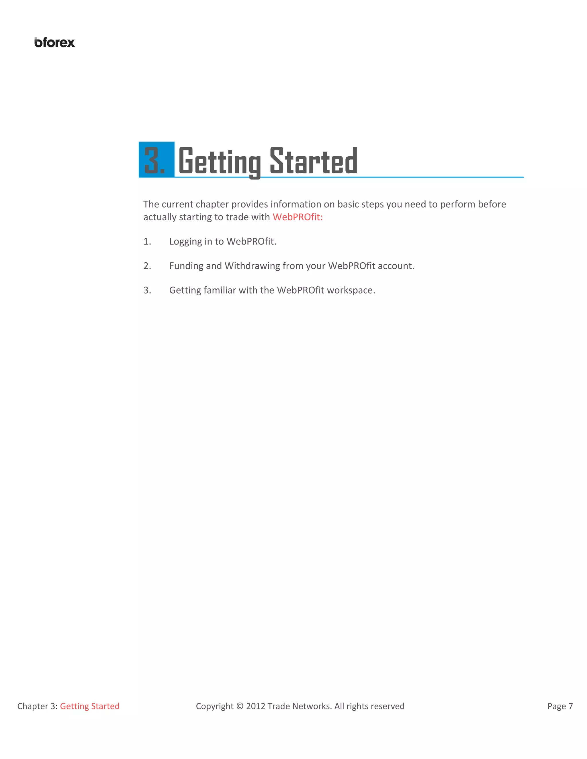 Chapter 3: Getting Started Copyright © 2012 Trade Networks. All rights reserved Page 7
3. Getting Started
The current chapter provides information on basic steps you need to perform before
actually starting to trade with WebPROfit:
1. Logging in to WebPROfit.
2. Funding and Withdrawing from your WebPROfit account.
3. Getting familiar with the WebPROfit workspace.
 