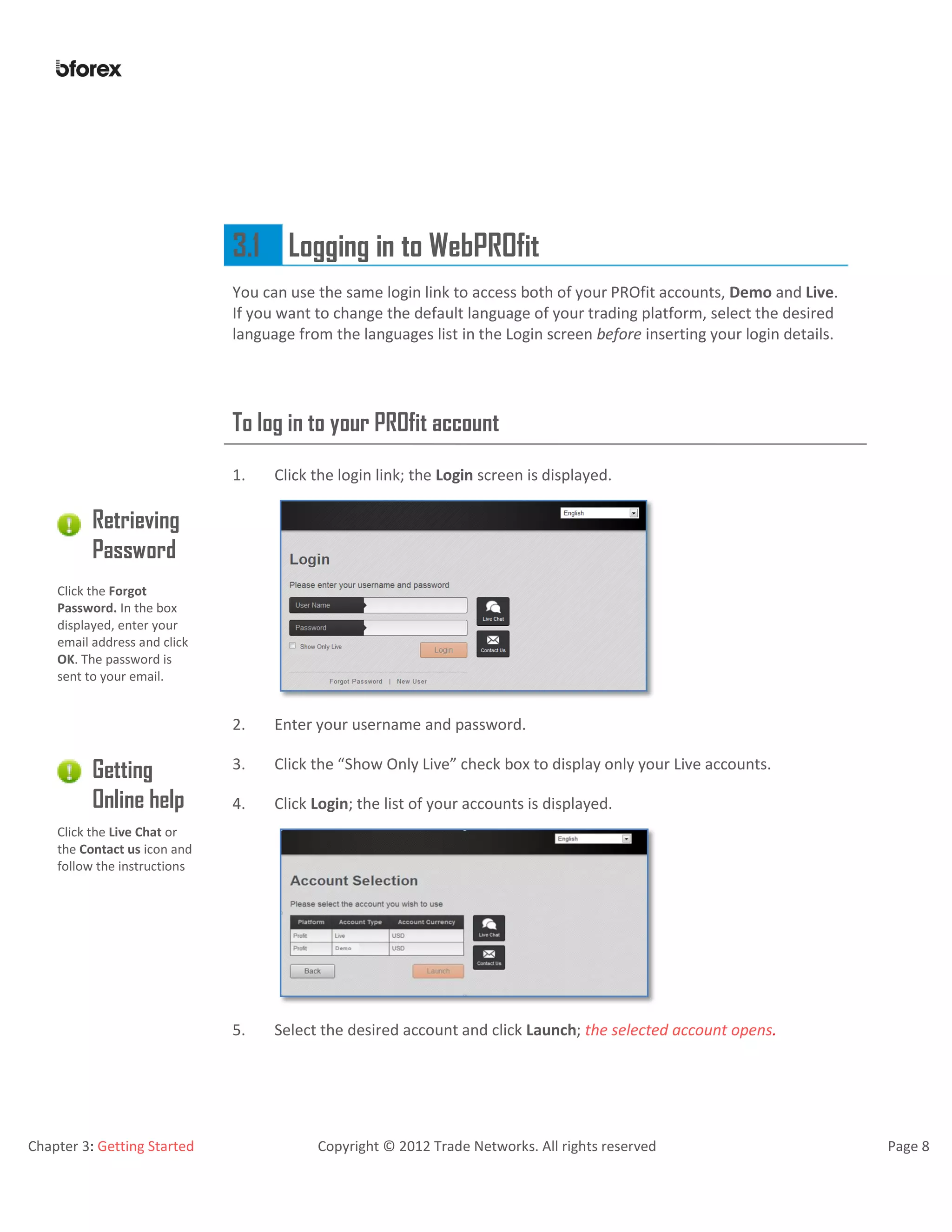 Chapter 3: Getting Started Copyright © 2012 Trade Networks. All rights reserved Page 8
3.1 Logging in to WebPROfit
You can use the same login link to access both of your PROfit accounts, Demo and Live.
If you want to change the default language of your trading platform, select the desired
language from the languages list in the Login screen before inserting your login details.
To log in to your PROfit account
1. Click the login link; the Login screen is displayed.
Retrieving
Password
Click the Forgot
Password. In the box
displayed, enter your
email address and click
OK. The password is
sent to your email.
2. Enter your username and password.
Getting
Online help
3. Click the “Show Only Live” check box to display only your Live accounts.
4. Click Login; the list of your accounts is displayed.
Click the Live Chat or
the Contact us icon and
follow the instructions
5. Select the desired account and click Launch; the selected account opens.
 
