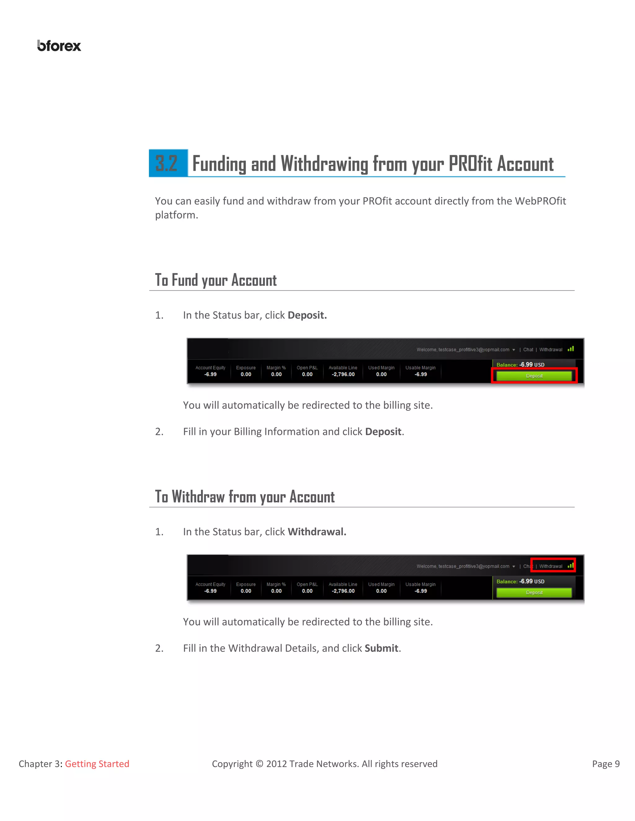 Chapter 3: Getting Started Copyright © 2012 Trade Networks. All rights reserved Page 9
3.2 Funding and Withdrawing from your PROfit Account
You can easily fund and withdraw from your PROfit account directly from the WebPROfit
platform.
To Fund your Account
1. In the Status bar, click Deposit.
You will automatically be redirected to the billing site.
2. Fill in your Billing Information and click Deposit.
To Withdraw from your Account
1. In the Status bar, click Withdrawal.
You will automatically be redirected to the billing site.
2. Fill in the Withdrawal Details, and click Submit.
 