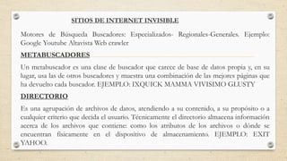 SITIOS DE INTERNET INVISIBLE
Motores de Búsqueda Buscadores: Especializados- Regionales-Generales. Ejemplo:
Google Youtube Altavista Web crawler
METABUSCADORES
Un metabuscador es una clase de buscador que carece de base de datos propia y, en su
lugar, usa las de otros buscadores y muestra una combinación de las mejores páginas que
ha devuelto cada buscador. EJEMPLO: IXQUICK MAMMA VIVISIMO GLUSTY
DIRECTORIO
Es una agrupación de archivos de datos, atendiendo a su contenido, a su propósito o a
cualquier criterio que decida el usuario. Técnicamente el directorio almacena información
acerca de los archivos que contiene: como los atributos de los archivos o dónde se
encuentran físicamente en el dispositivo de almacenamiento. EJEMPLO: EXIT
YAHOO.
 