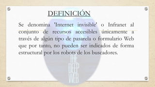 DEFINICIÓN
Se denomina 'Internet invisible' o Infranet al
conjunto de recursos accesibles únicamente a
través de algún tipo de pasarela o formulario Web
que por tanto, no pueden ser indicados de forma
estructural por los robots de los buscadores.
 