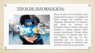 TIPOS DE INFORMACIÒN:
Bases de datos: los buscadores sólo
proporcionan acceso a la página de
inicio porque las restantes son
dinámicas. Documentos en formato
pdf, word: los motores de
búsquedas fueron creados sólo para
localizar e indizar páginas html,
aunque actualmente Google indiza
documentos en formato pdf, doc,
xml. Páginas web que no son
indizadas por los motores de
búsqueda: porque se excluyen ellas
mismas a través de un protocolo.
 
