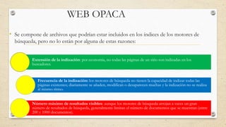 WEB OPACA
• Se compone de archivos que podrían estar incluidos en los índices de los motores de
búsqueda, pero no lo están por alguna de estas razones:
Extensión de la indización: por economía, no todas las páginas de un sitio son indizadas en los
buscadores.
Frecuencia de la indización: los motores de búsqueda no tienen la capacidad de indizar todas las
páginas existentes; diariamente se añaden, modifican o desaparecen muchas y la indización no se realiza
al mismo ritmo.
Número máximo de resultados visibles: aunque los motores de búsqueda arrojan a veces un gran
número de resultados de búsqueda, generalmente limitan el número de documentos que se muestran (entre
200 y 1000 documentos).
 