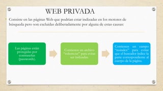 WEB PRIVADA
• Consiste en las páginas Web que podrían estar indizadas en los motores de
búsqueda pero son excluidas deliberadamente por alguna de estas causas:
Las páginas están
protegidas por
contraseñas
(passwords).
Contienen un archivo
“robots.txt” para evitar
ser indizadas.
Contienen un campo
“noindex” para evitar
que el buscador índice la
parte correspondiente al
cuerpo de la página.
 