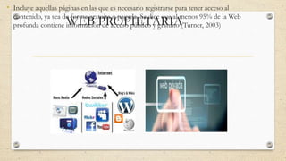 WEB PROPIETARIA
• Incluye aquellas páginas en las que es necesario registrarse para tener acceso al
contenido, ya sea de forma gratuita o pagada. Se dice que al menos 95% de la Web
profunda contiene información de acceso público y gratuito (Turner, 2003)
 