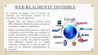 WEB REALMENTE INVISIBLE
Se compone de páginas que no pueden ser
indizadas por limitaciones técnicas de los
buscadores, como las siguientes:
• Páginas Web que incluyen formatos como
PDF, PostScript, Flash, Shockwave, programas
ejecutables y archivos comprimidos.
• Páginas generadas dinámicamente, es decir, que
se generan a partir de datos que introduce el
usuario. Información almacenada en bases de
datos relacionales, que no puede ser extraída a
menos que se realice una petición específica.
Otra dificultad consiste en la variable
estructura y diseño de las bases de datos, así
como en los diferentes procedimientos de
búsqueda.
 