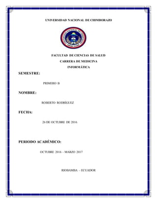 UNIVERSIDAD NACIONAL DE CHIMBORAZO
FACULTAD DE CIENCIAS DE SALUD
CARRERA DE MEDICINA
INFORMÁTICA
SEMESTRE:
PRIMERO B
NOMBRE:
ROBERTO RODRÍGUEZ
FECHA:
26 DE OCTUBRE DE 2016
PERIODO ACADÉMICO:
OCTUBRE 2016 – MARZO 2017
RIOBAMBA – ECUADOR
 