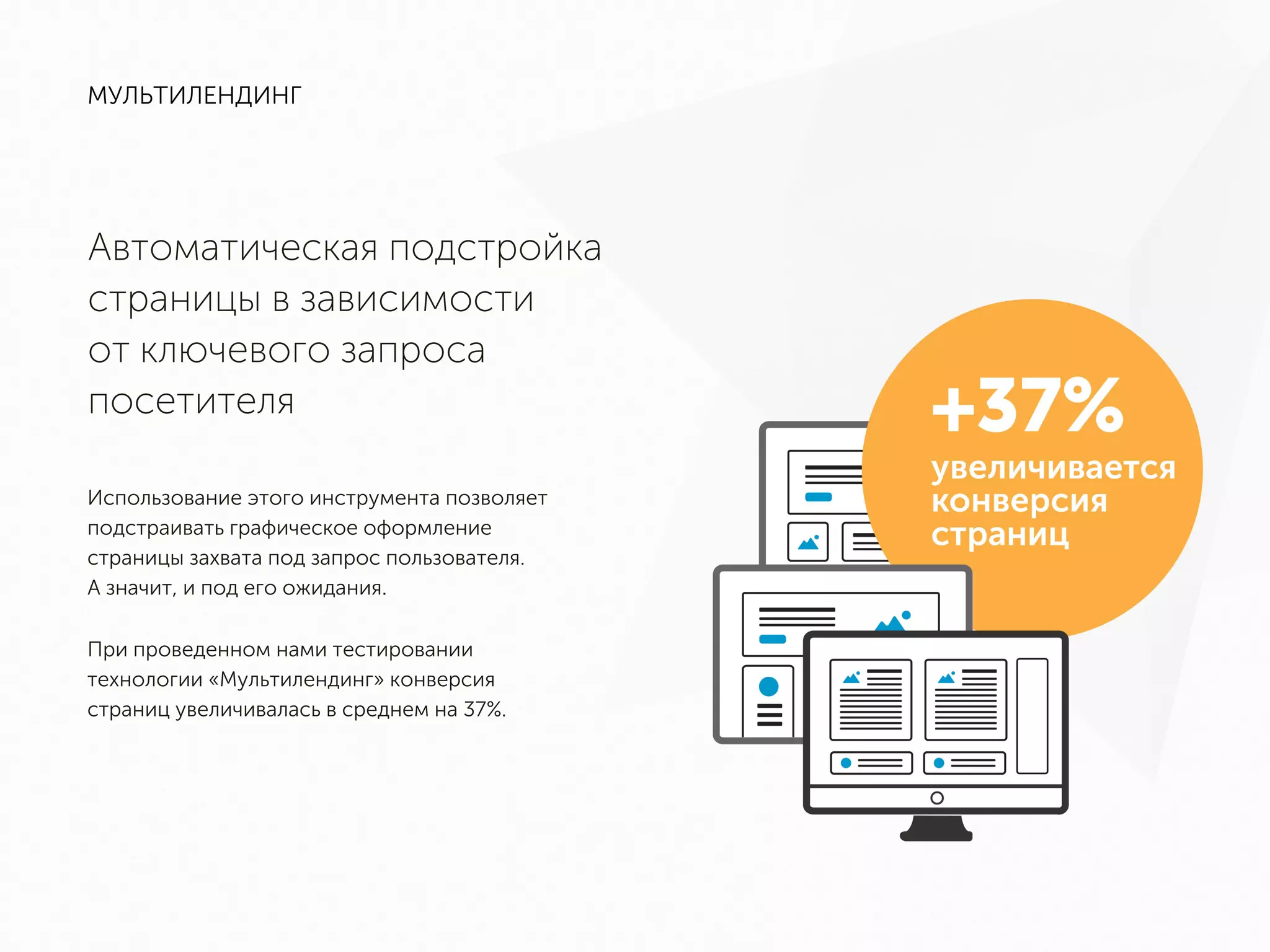 МУЛЬТИЛЕНДИНГ
Автоматическая подстройка
страницы в зависимости
от ключевого запроса
посетителя
Использование этого инструмента позволяет
подстраивать графическое оформление
страницы захвата под запрос пользователя.
А значит, и под его ожидания.
При проведенном нами тестировании
технологии «Мультилендинг» конверсия
страниц увеличивалась в среднем на 37%.
 