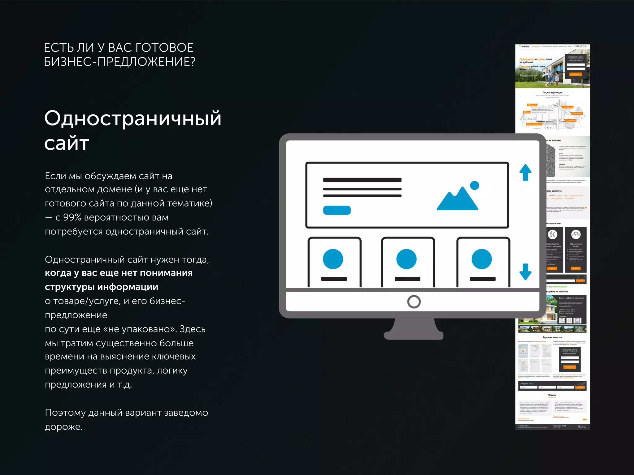 ЕСТЬ ЛИ У ВАС ГОТОВОЕ
БИЗНЕС-ПРЕДЛОЖЕНИЕ?
Одностраничный
сайт
Если мы обсуждаем сайт на
отдельном домене (и у вас еще нет
готового сайта по данной тематике) —
с 99% вероятностью вам потребуется
одностраничный сайт.
Одностраничный сайт нужен тогда,
когда у вас еще нет понимания
структуры информации
о товаре/услуге, и его бизнес-
предложение
по сути еще «не упаковано». Здесь мы
тратим существенно больше времени
на выяснение ключевых преимуществ
продукта, логику предложения и т.д.
Поэтому данный вариант заведомо
дороже.
 