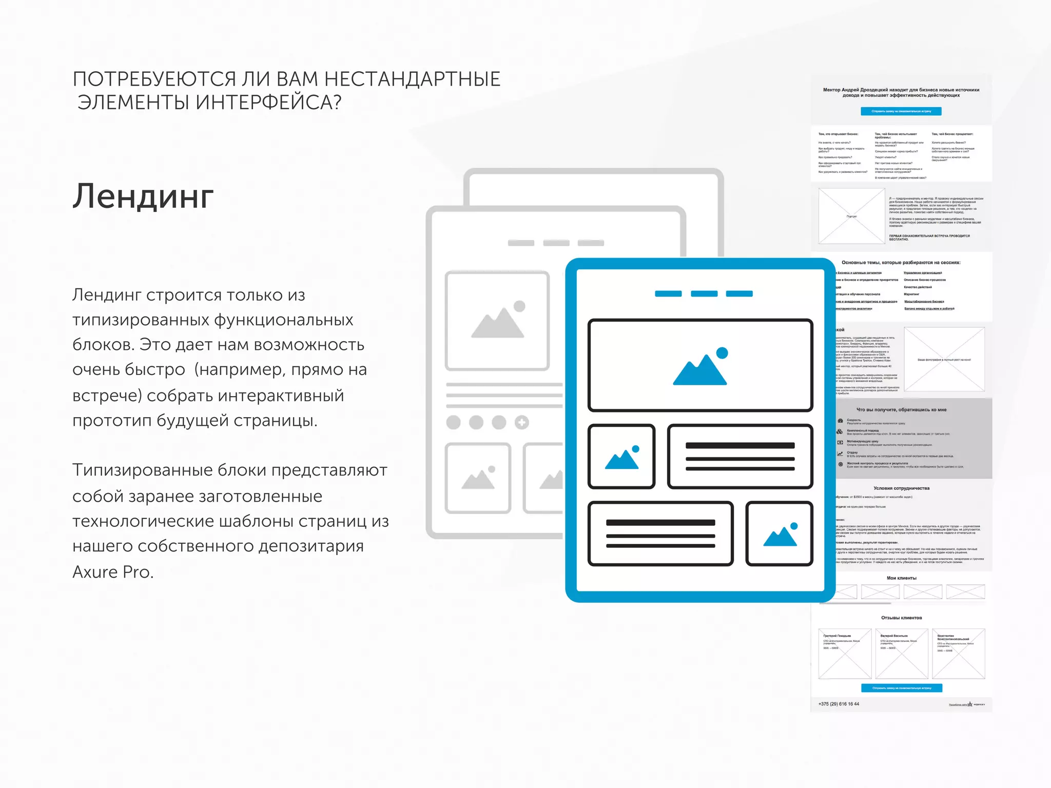 Лендинг
ПОТРЕБУЕЮТСЯ ЛИ ВАМ НЕСТАНДАРТНЫЕ
ЭЛЕМЕНТЫ ИНТЕРФЕЙСА?
Лендинг строится только из
типизированных функциональных
блоков. Это дает нам возможность очень
быстро (например, прямо на встрече)
собрать интерактивный прототип
будущей страницы.
Типизированные блоки представляют
собой заранее заготовленные
технологические шаблоны страниц из
нашего собственного депозитария Axure
Pro.
 