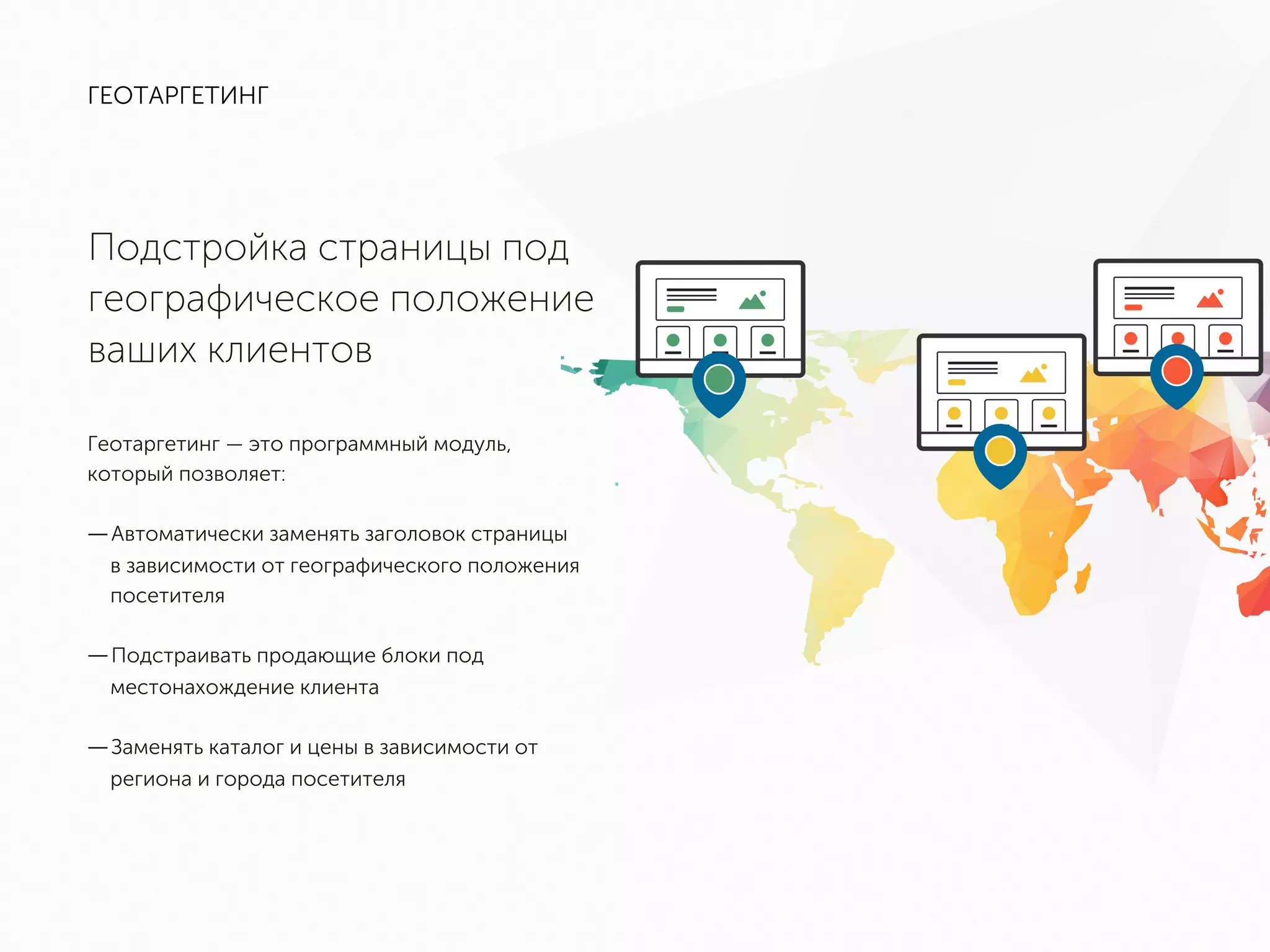ГЕОТАРГЕТИНГ
Подстройка страницы под
географическое положение
ваших клиентов
Геотаргетинг — это программный модуль, который
позволяет:
— Автоматически заменять заголовок страницы в
зависимости от географического положения
посетителя
— Подстраивать продающие блоки под
местонахождение клиента
— Заменять каталог и цены в зависимости от
региона и города посетителя
 