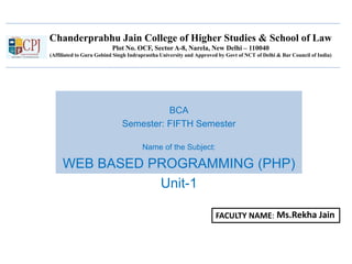 Chanderprabhu Jain College of Higher Studies & School of Law
Plot No. OCF, Sector A-8, Narela, New Delhi – 110040
(Affiliated to Guru Gobind Singh Indraprastha University and Approved by Govt of NCT of Delhi & Bar Council of India)
BCA
Semester: FIFTH Semester
Name of the Subject:
WEB BASED PROGRAMMING (PHP)
Unit-1
FACULTY NAME: Ms.Rekha Jain
 