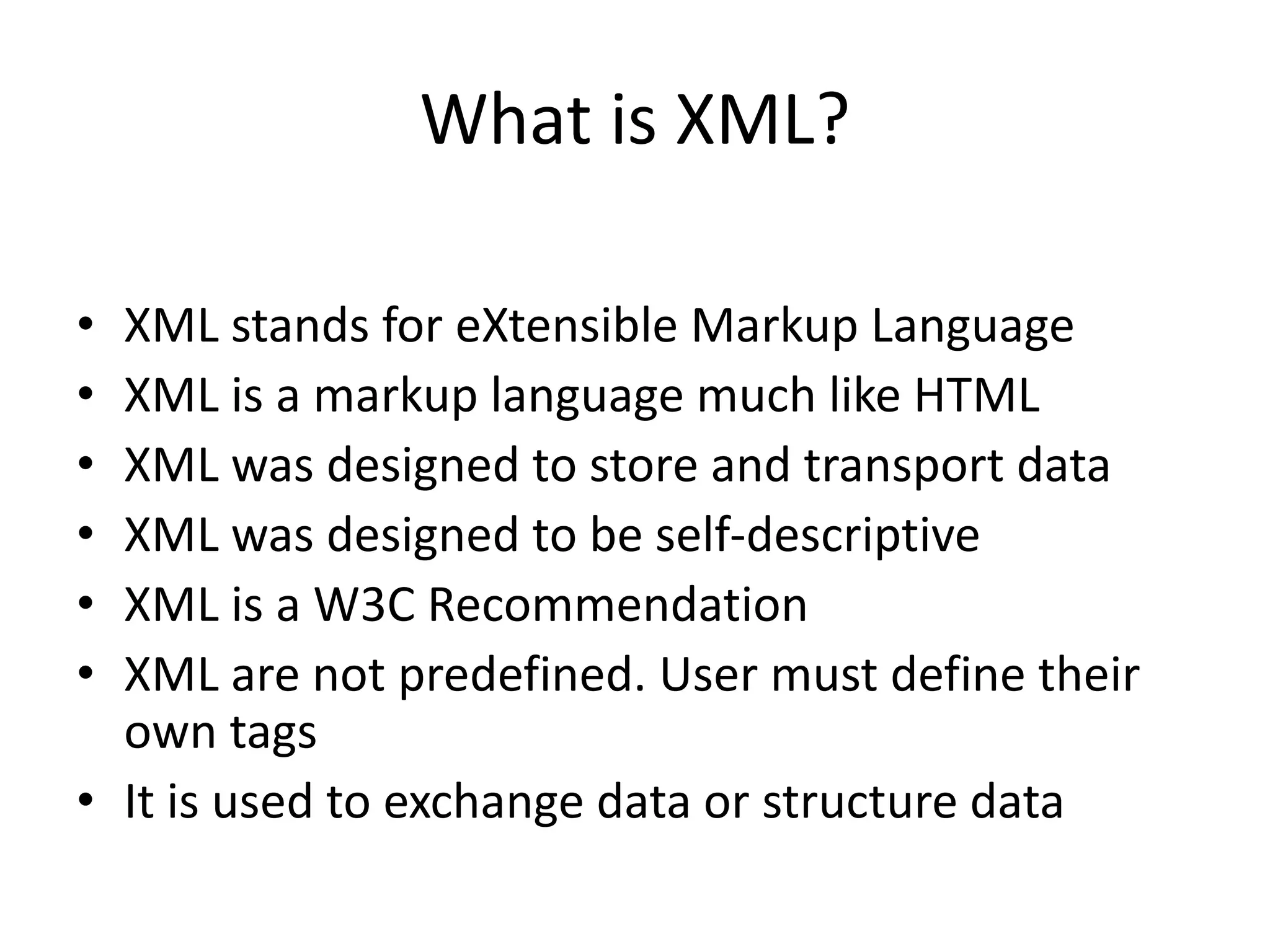 What is XML? • XML stands for eXtensible Markup Language • XML is a markup language much like HTML • XML was designed to store and transport data • XML was designed to be self-descriptive • XML is a W3C Recommendation • XML are not predefined. User must define their own tags • It is used to exchange data or structure data 
