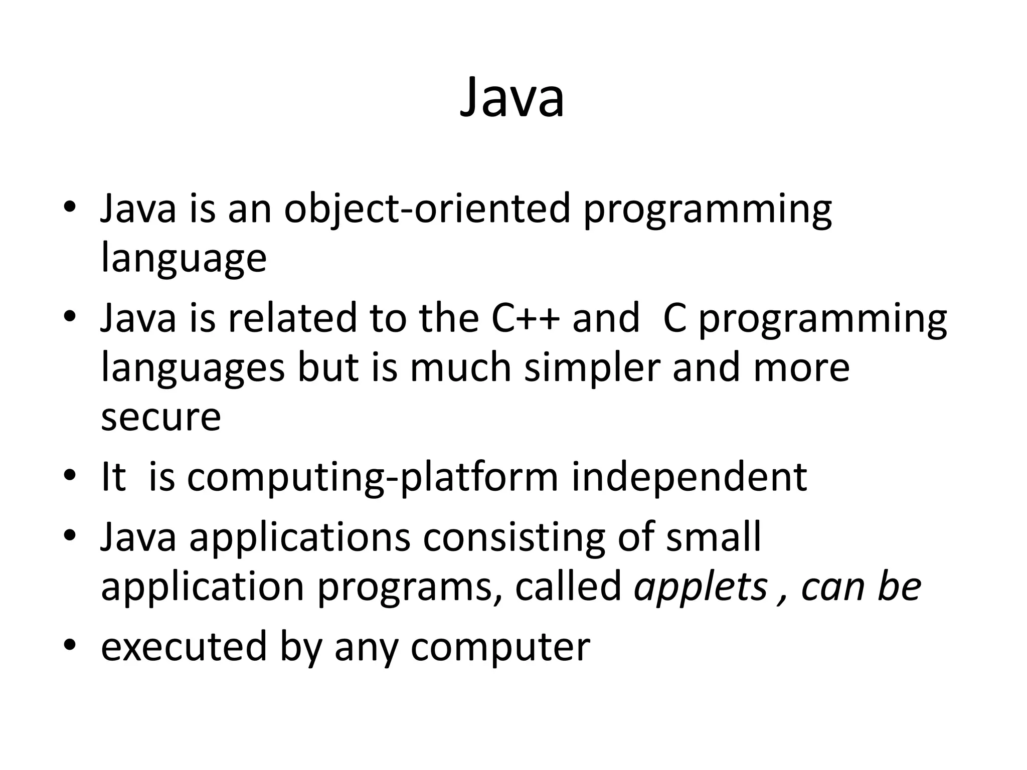 Java • Java is an object-oriented programming language • Java is related to the C++ and C programming languages but is much simpler and more secure • It is computing-platform independent • Java applications consisting of small application programs, called applets , can be • executed by any computer 