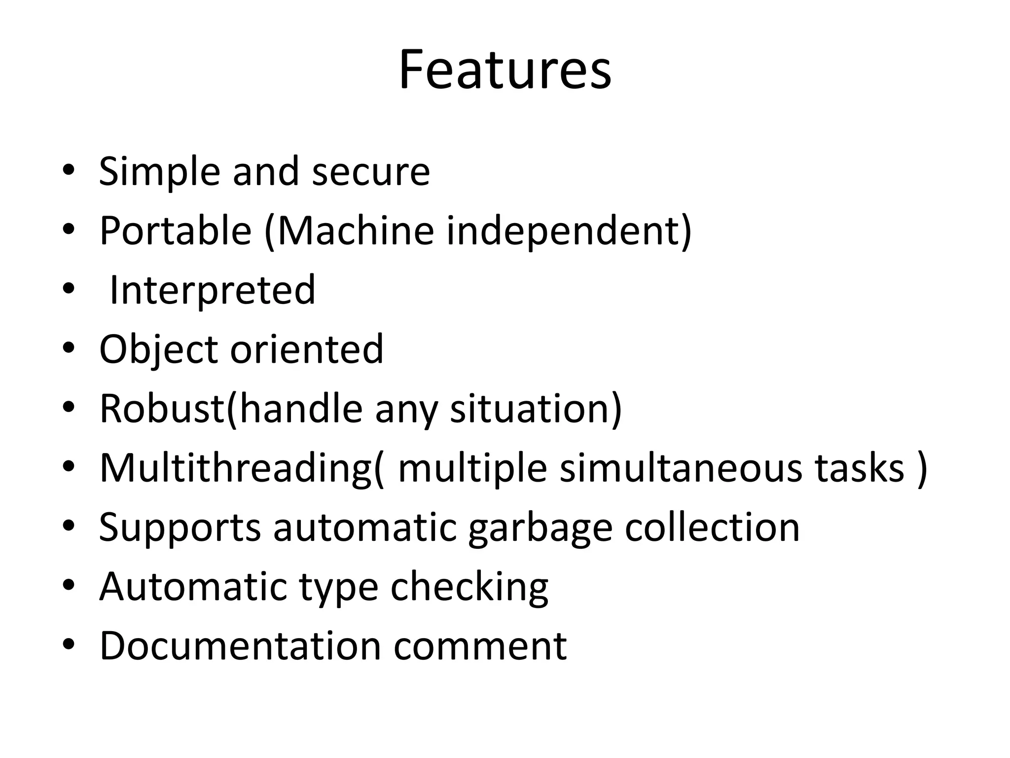 Features • Simple and secure • Portable (Machine independent) • Interpreted • Object oriented • Robust(handle any situation) • Multithreading( multiple simultaneous tasks ) • Supports automatic garbage collection • Automatic type checking • Documentation comment 
