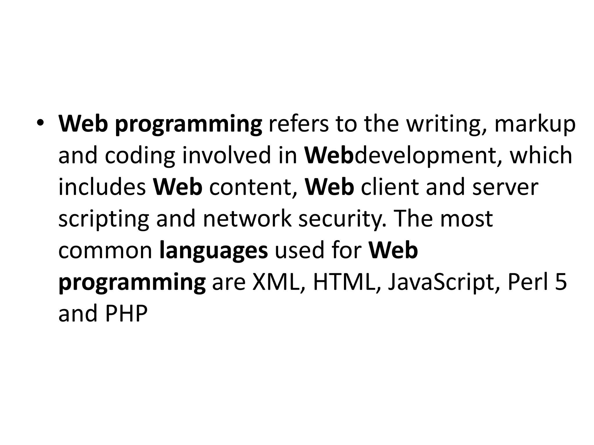• Web programming refers to the writing, markup and coding involved in Webdevelopment, which includes Web content, Web client and server scripting and network security. The most common languages used for Web programming are XML, HTML, JavaScript, Perl 5 and PHP 