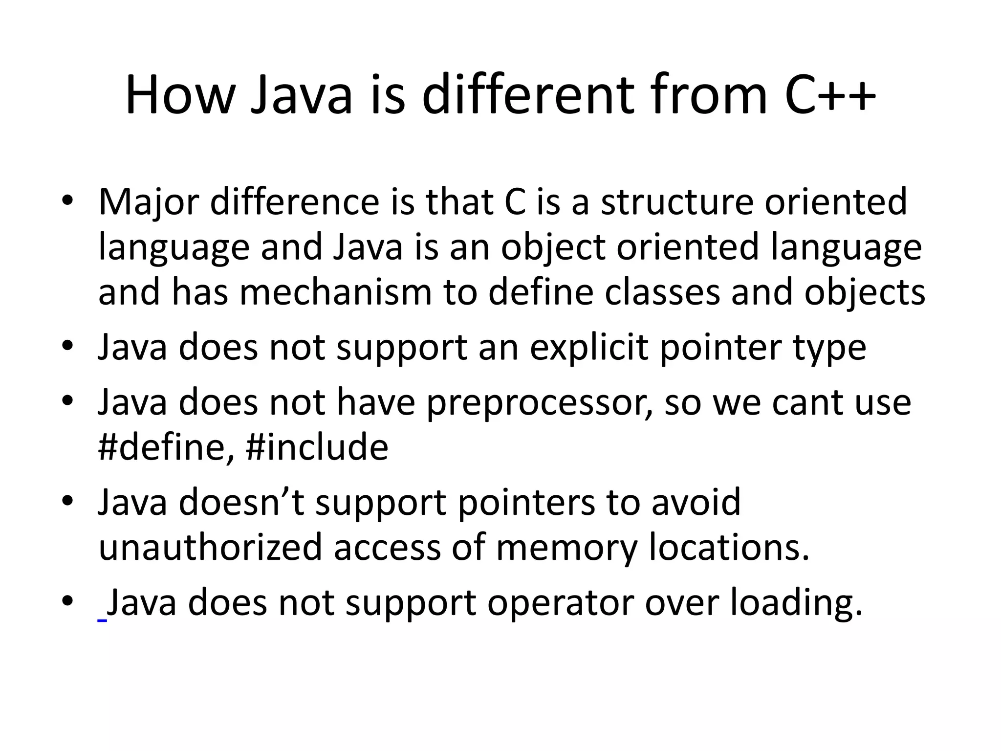 How Java is different from C++ • Major difference is that C is a structure oriented language and Java is an object oriented language and has mechanism to define classes and objects • Java does not support an explicit pointer type • Java does not have preprocessor, so we cant use #define, #include • Java doesn’t support pointers to avoid unauthorized access of memory locations. • Java does not support operator over loading. 