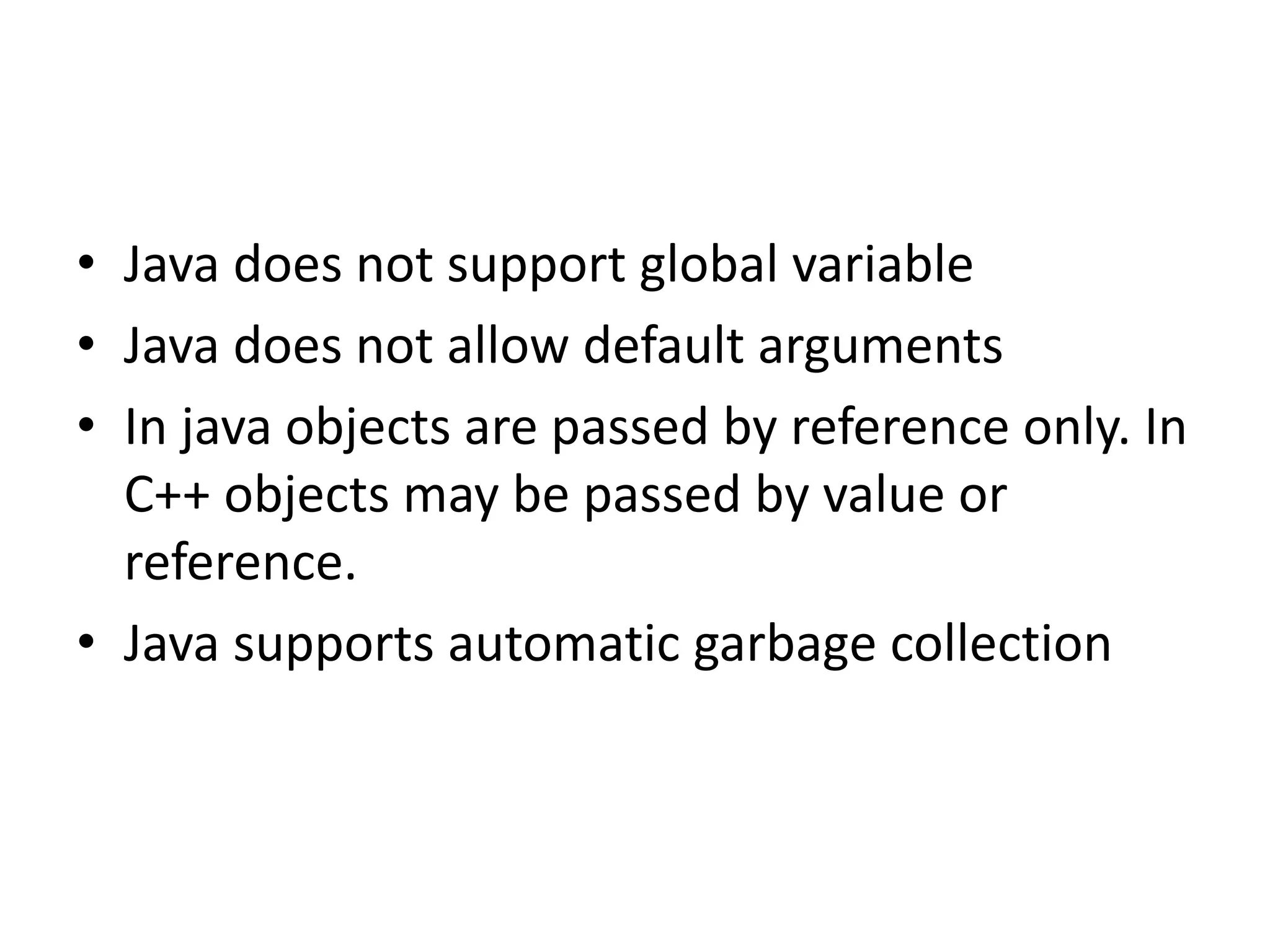 • Java does not support global variable • Java does not allow default arguments • In java objects are passed by reference only. In C++ objects may be passed by value or reference. • Java supports automatic garbage collection 