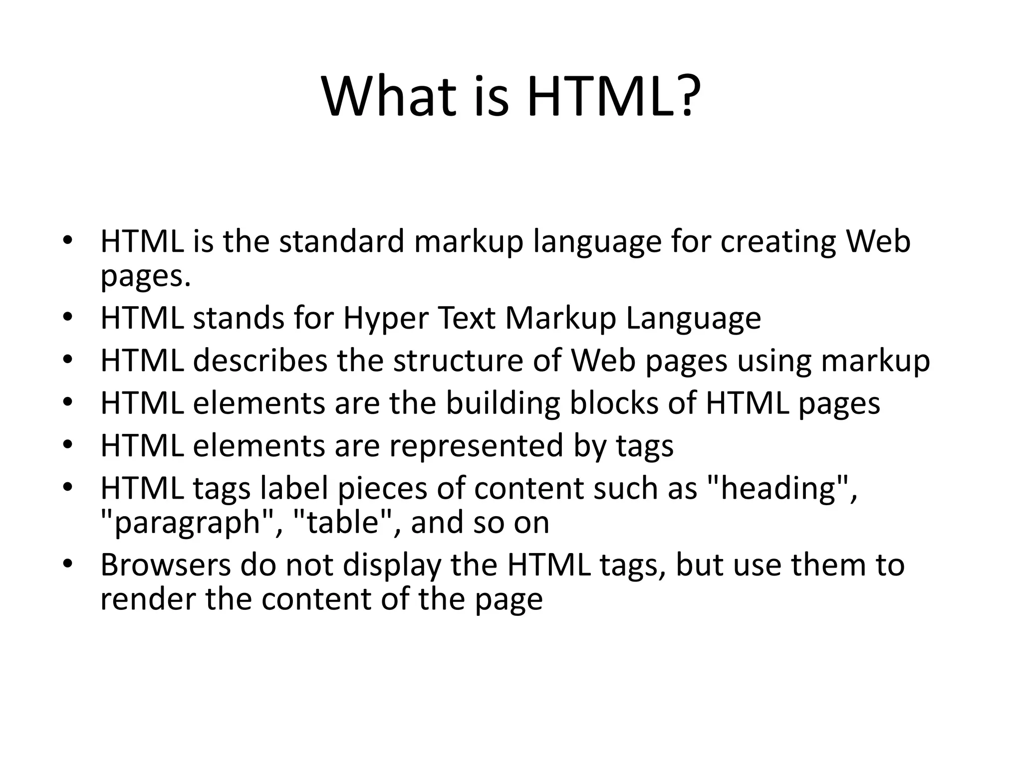 What is HTML? • HTML is the standard markup language for creating Web pages. • HTML stands for Hyper Text Markup Language • HTML describes the structure of Web pages using markup • HTML elements are the building blocks of HTML pages • HTML elements are represented by tags • HTML tags label pieces of content such as "heading", "paragraph", "table", and so on • Browsers do not display the HTML tags, but use them to render the content of the page 