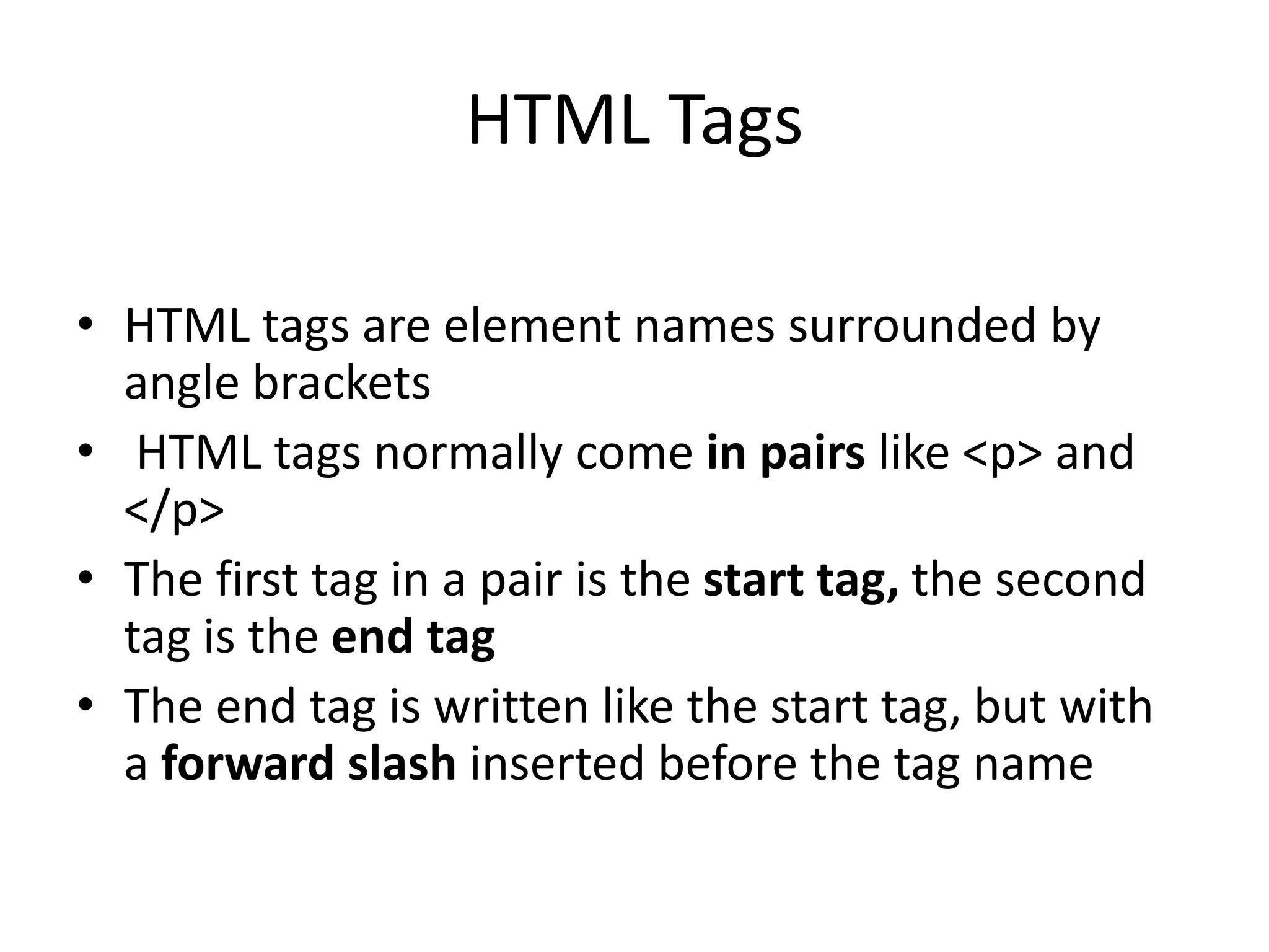 HTML Tags • HTML tags are element names surrounded by angle brackets • HTML tags normally come in pairs like <p> and </p> • The first tag in a pair is the start tag, the second tag is the end tag • The end tag is written like the start tag, but with a forward slash inserted before the tag name 