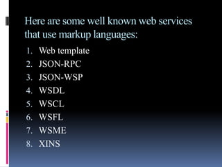 Here are some well known web services
that use markup languages:
1. Web template
2. JSON-RPC
3. JSON-WSP
4. WSDL
5. WSCL
6. WSFL
7. WSME
8. XINS
 