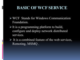 BASIC OFWCF SERVICE
 WCF Stands for Windows Communication
Foundation.
 It is a programming platform to build,
configure and deploy network distributed
services.
 It is a combined feature of the web services,
Remoting, MSMQ .
 