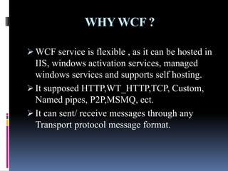 WHYWCF ?
 WCF service is flexible , as it can be hosted in
IIS, windows activation services, managed
windows services and supports self hosting.
 It supposed HTTP,WT_HTTP,TCP, Custom,
Named pipes, P2P,MSMQ, ect.
 It can sent/ receive messages through any
Transport protocol message format.
 