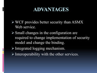 ADVANTAGES
 WCF provides better security than ASMX
Web service.
 Small changes in the configuration are
required to change implementation of security
model and change the binding.
 Integrated logging mechanism.
 Interoperability with the other services.
 