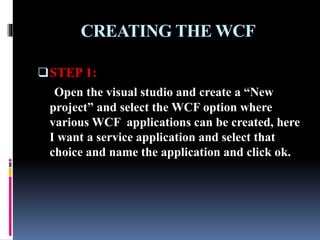 CREATING THE WCF
STEP 1:
Open the visual studio and create a “New
project” and select the WCF option where
various WCF applications can be created, here
I want a service application and select that
choice and name the application and click ok.
 