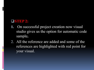 STEP 2:
1. On successful project creation now visual
studio gives us the option for automatic code
sample.
2. All the reference are added and some of the
references are highlighted with red point for
your visual.
 
