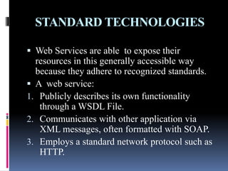 STANDARD TECHNOLOGIES
 Web Services are able to expose their
resources in this generally accessible way
because they adhere to recognized standards.
 A web service:
1. Publicly describes its own functionality
through a WSDL File.
2. Communicates with other application via
XML messages, often formatted with SOAP.
3. Employs a standard network protocol such as
HTTP.
 