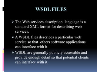 WSDLFILES
 The Web services description language is a
standard XML format for describing web
services.
 A WSDL files describes a particular web
service so that others software applications
can interface with it.
 WSDL are generally publicly accessible and
provide enough detail so that potential clients
can interface with it.
 
