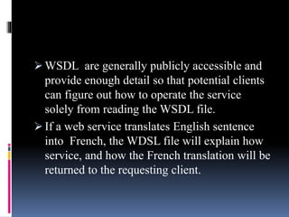  WSDL are generally publicly accessible and
provide enough detail so that potential clients
can figure out how to operate the service
solely from reading the WSDL file.
 If a web service translates English sentence
into French, the WDSL file will explain how
service, and how the French translation will be
returned to the requesting client.
 