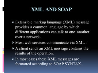 XML AND SOAP
 Extensible markup language (XML) message
provides a common language by which
different applications can talk to one another
over a network.
 Most web services communicate via XML .
 A client sends an XML message contains the
results of the operation.
 In most cases these XML messages are
formatted according to SOAP SYNTAX.
 