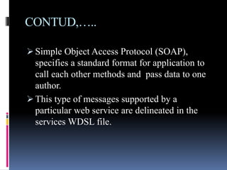CONTUD,…..
 Simple Object Access Protocol (SOAP),
specifies a standard format for application to
call each other methods and pass data to one
author.
 This type of messages supported by a
particular web service are delineated in the
services WDSL file.
 