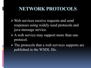 NETWORK PROTOCOLS
 Web services receive requests and send
responses using widely used protocols and
java message service.
 A web service may support more than one
protocol.
 The protocols that a web services supports are
published in the WSDL file.
 
