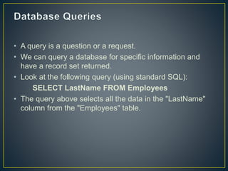 • A query is a question or a request.
• We can query a database for specific information and
have a record set returned.
• Look at the following query (using standard SQL):
SELECT LastName FROM Employees
• The query above selects all the data in the "LastName"
column from the "Employees" table.
 