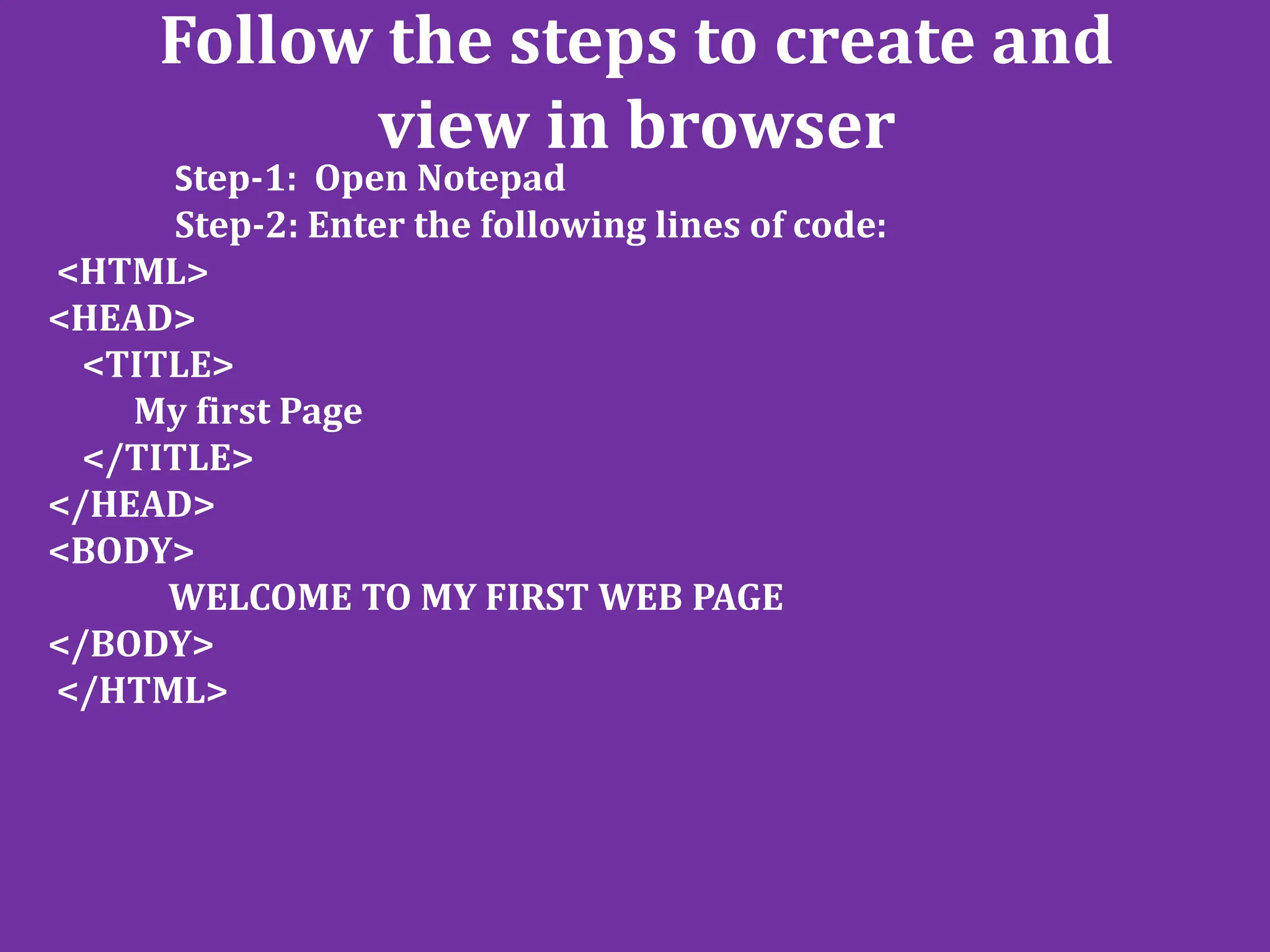 Follow the steps to create and
view in browser
Step-1: Open Notepad
Step-2: Enter the following lines of code:
<HTML>
<HEAD>
<TITLE>
My first Page
</TITLE>
</HEAD>
<BODY>
WELCOME TO MY FIRST WEB PAGE
</BODY>
</HTML>
 